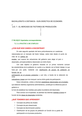 BACHILLERATO A DISTANCIA - GUÍA DIDÁCTICA DE ECONOMÍA
2
U.D. 7 – EL MERCADO DE FACTORES DE PRODUCCIÓN
7
6
/
1
6
6
2º BLOQUE Apartados correspondientes:
7.2. LA POLÍTICA DE EMPLEO
¿CON QUÉ NOS VAMOS A ENCONTRAR?
En este segundo apartado del tema profundizaremos en cuestiones
relacionadas con el mercado del factor trabajo, sobre todo desde el punto de
vista de su política de
empleo, que supone las actuaciones del gobierno para atajar el paro o
desempleo, principal problema relacionado con dicho factor.
Con este objetivo el gobierno necesita en un primer momento conocer
las características de la población en cuanto a su relación con el factor trabajo, lo que
hará, por una parte, mediante una clasificación de grupos de población en
función de su
participación en el proceso productivo; y por otra, a través de la obtención de
unos
indicadores o tasas que nos marquen cual es dicho grado de participación.
Estos indicadores, unidos a diversas estadísticas relacionadas con el empleo,
que elaboran distintos organismos administrativos, constituyen la referencia para el
gobierno a
la hora de establecer las medidas para paliar el problema del desempleo.
Para concluir con el apartado, se plantean las distintas medidas a tomar en
función de las clases de desempleo existentes.
¿QUÉ TENEMOS QUE APRENDER?
 Concepto de política de empleo
 Concepto de paro desanimado
 Concepto de discriminación positiva
 Clasificación de los grupos de población en función de su grado de
participación en el proceso productivo.
 