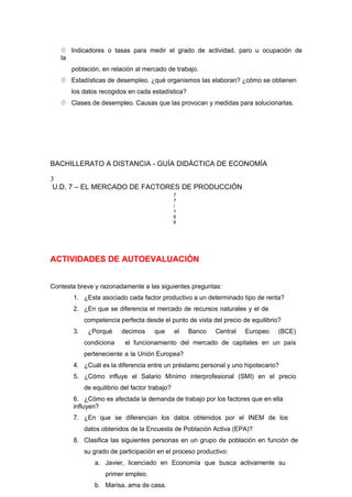  Indicadores o tasas para medir el grado de actividad, paro u ocupación de
la
población, en relación al mercado de trabajo.
 Estadísticas de desempleo. ¿qué organismos las elaboran? ¿cómo se obtienen
los datos recogidos en cada estadística?
 Clases de desempleo. Causas que las provocan y medidas para solucionarlas.
BACHILLERATO A DISTANCIA - GUÍA DIDÁCTICA DE ECONOMÍA
3
U.D. 7 – EL MERCADO DE FACTORES DE PRODUCCIÓN
7
7
/
1
6
6
ACTIVIDADES DE AUTOEVALUACIÓN
Contesta breve y razonadamente a las siguientes preguntas:
1. ¿Esta asociado cada factor productivo a un determinado tipo de renta?
2. ¿En que se diferencia el mercado de recursos naturales y el de
competencia perfecta desde el punto de vista del precio de equilibrio?
3. ¿Porqué decimos que el Banco Central Europeo (BCE)
condiciona el funcionamiento del mercado de capitales en un país
perteneciente a la Unión Europea?
4. ¿Cuál es la diferencia entre un préstamo personal y uno hipotecario?
5. ¿Cómo influye el Salario Mínimo interprofesional (SMI) en el precio
de equilibrio del factor trabajo?
6. ¿Cómo es afectada la demanda de trabajo por los factores que en ella
influyen?
7. ¿En que se diferencian los datos obtenidos por el INEM de los
datos obtenidos de la Encuesta de Población Activa (EPA)?
8. Clasifica las siguientes personas en un grupo de población en función de
su grado de participación en el proceso productivo:
a. Javier, licenciado en Economía que busca activamente su
primer empleo.
b. Marisa, ama de casa.
 