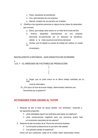 c. Pedro, estudiante de bachillerato
d. Ana, administrativa de una empresa
e. Manuel, receptor de una pensión por invalidez.
9. Clasifica a las siguientes personas en alguna de las clases de desempleo
que conoces:
a. Elena, que trabaja cada verano en un hotel de la Costa del Sol.
b. Antonio, despedido recientemente de una empresa
fabricante de automóviles por un descenso de beneficios,
debido a la mala coyuntura económica del sector.
c. Andrea, que ha dejado su puesto de trabajo por realizar un master
en
el extranjero.
BACHILLERATO A DISTANCIA - GUÍA DIDÁCTICA DE ECONOMÍA
4
U.D. 7 – EL MERCADO DE FACTORES DE PRODUCCIÓN
7
8
/
1
6
6
d. Ángel, que no pudo entrar en el último trabajo solicitado por su
bajo
nivel de informática.
10. ¿Por qué a la hora de buscar trabajo, determinados colectivos son
favorecidos por el gobierno?
ACTIVIDADES PARA ENVIAR AL TUTOR
1. Después de leer el texto de apoyo titulado “Los sindicatos”, responde a
las siguientes preguntas:
 ¿Qué estrategias siguen los sindicatos para lograr sus objetivos?
 ¿Qué consecuencias negativas para una economía podría traer
un incremento importante de los salarios?
2. Después de leer los textos de la Tribuna de economía titulados:
 “La formación profesional es la que tiene más salidas”
 “Los parados pierden la esperanza”
Indica con que cuestiones, vistas en la unidad, están relacionados dichos
 