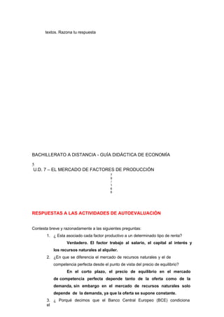 textos. Razona tu respuesta
BACHILLERATO A DISTANCIA - GUÍA DIDÁCTICA DE ECONOMÍA
5
U.D. 7 – EL MERCADO DE FACTORES DE PRODUCCIÓN
7
9
/
1
6
6
RESPUESTAS A LAS ACTIVIDADES DE AUTOEVALUACIÓN
Contesta breve y razonadamente a las siguientes preguntas:
1. ¿ Esta asociado cada factor productivo a un determinado tipo de renta?
Verdadero. El factor trabajo al salario, el capital al interés y
los recursos naturales al alquiler.
2. ¿En que se diferencia el mercado de recursos naturales y el de
competencia perfecta desde el punto de vista del precio de equilibrio?
En el corto plazo, el precio de equilibrio en el mercado
de competencia perfecta depende tanto de la oferta como de la
demanda, sin embargo en el mercado de recursos naturales solo
depende de la demanda, ya que la oferta se supone constante.
3. ¿ Porqué decimos que el Banco Central Europeo (BCE) condiciona
el
 