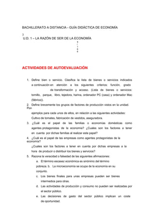 BACHILLERATO A DISTANCIA - GUÍA DIDÁCTICA DE ECONOMÍA
3
U.D. 1 – LA RAZÓN DE SER DE LA ECONOMÍA
9
/
1
6
6
ACTIVIDADES DE AUTOEVALUACIÓN
1. Define bien o servicio. Clasifica la lista de bienes o servicios indicados
a continuación en atención a los siguientes criterios: función, grado
de transformación y acceso. (Lista de bienes o servicios:
tornillo, parque, libro, tejedora, harina, ordenador PC (casa) y ordenador Mac
(fábrica)).
2. Define brevemente los grupos de factores de producción vistos en la unidad.
Pon
ejemplos para cada unos de ellos, en relación a las siguientes actividades:
Cultivo de tomates, fabricación de vestidos, aseguradora.
3. ¿Cuál es el papel de las familias o economías domésticas como
agentes protagonistas de la economía? ¿Cuales son los factores a tener
en cuenta por dichas familias al realizar este papel?
4. ¿Cuál es el papel de las empresas como agentes protagonistas de la
economía?
¿Cuales son los factores a tener en cuenta por dichas empresas a la
hora de producir o distribuir los bienes y servicios?
5. Razona la veracidad o falsedad de las siguientes afirmaciones:
a. El término escasez económica es sinónimo del término
pobreza. b. La microeconomía se ocupa de la economía en su
conjunto.
c. Los bienes finales para unas empresas pueden ser bienes
intermedios para otras.
d. Las actividades de producción y consumo no pueden ser realizadas por
el sector público.
e. Las decisiones de gasto del sector público implican un coste
de oportunidad.
 