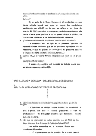 funcionamiento del mercado de capitales en un país perteneciente a la
Unión
Europea?
En un país de la Unión Europea si el prestamista es una
banca privada tendrá que tener en cuenta las condiciones
establecidas por el BCE en lo que se refiere a los tipos de
interés. El BCE concederá préstamos en condiciones ventajosas a la
banca privada, para que esta a su vez preste dinero al público, en
condiciones favorables a los efectos económicos deseados.
4. ¿Cuál es la diferencia entre un préstamo personal y uno hipotecario?
La diferencia está en que en el préstamo personal se
necesita avalista, mientras que en el préstamo hipotecario no es
necesario, ya que la garantía de devolución del préstamo está en
el objeto de dicho préstamo (vivienda, terreno...)
5. ¿Cómo influye el Salario Mínimo interprofesional (SMI) en el precio
de
equilibrio del factor trabajo?
El precio de equilibrio del mercado de trabajo tendrá que
ser siempre superior a dicho SMI.
BACHILLERATO A DISTANCIA - GUÍA DIDÁCTICA DE ECONOMÍA
6
U.D. 7 – EL MERCADO DE FACTORES DE PRODUCCIÓN
8
0
/
1
6
6
6. ¿Cómo es afectada la demanda de trabajo por los factores que en ella
influyen?
La demanda de trabajo subirá cuando se incremente o
bien el precio del bien o servicio producido; o bien la
productividad del trabajador, mientras que disminuirá cuando
aumenta el salario.
7. ¿En que se diferencian los datos obtenidos por el INEM de los
datos obtenidos de la Encuesta de Población Activa (EPA)?
Los datos expuestos en la pregunta tienen dos
principales diferencias
- El organismo que los ha obtenido. En el primer caso el
 