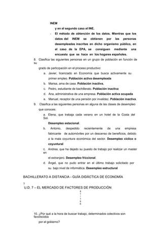 INEM
y en el segundo caso el INE.
- El método de obtención de los datos. Mientras que los
datos del INEM se obtienen por las personas
desempleadas inscritas en dicho organismo público, en
el caso de la EPA, se consiguen mediante una
encuesta que se hace en los hogares españoles.
8. Clasifica las siguientes personas en un grupo de población en función de
su
grado de participación en el proceso productivo:
a. Javier, licenciado en Economía que busca activamente su
primer empleo. Población activa desempleada
b. Marisa, ama de casa. Población inactiva.
c. Pedro, estudiante de bachillerato. Población inactiva
d. Ana, administrativa de una empresa. Población activa ocupada
e. Manuel, receptor de una pensión por invalidez. Población inactiva.
9. Clasifica a las siguientes personas en alguna de las clases de desempleo
que conoces:
a. Elena, que trabaja cada verano en un hotel de la Costa del
Sol.
Desempleo estacional.
b. Antonio, despedido recientemente de una empresa
fabricante de automóviles por un descenso de beneficios, debido
a la mala coyuntura económica del sector. Desempleo cíclico o
coyuntural
c. Andrea, que ha dejado su puesto de trabajo por realizar un master
en
el extranjero. Desempleo friccional.
d. Ángel, que no pudo entrar en el último trabajo solicitado por
su bajo nivel de informática. Desempleo estructural
BACHILLERATO A DISTANCIA - GUÍA DIDÁCTICA DE ECONOMÍA
7
U.D. 7 – EL MERCADO DE FACTORES DE PRODUCCIÓN
8
1
/
1
6
6
10. ¿Por qué a la hora de buscar trabajo, determinados colectivos son
favorecidos
por el gobierno?
 