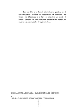 Esto se debe a la llamada discriminación positiva, por la
cual el gobierno incentiva la contratación de colectivos que
tienen más dificultades a la hora de encontrar un puesto de
trabajo. Ejemplos de estos colectivos pueden ser los jóvenes, las
mujeres, los desempleados de larga duración...
BACHILLERATO A DISTANCIA - GUÍA DIDÁCTICA DE ECONOMÍA
8
U.D. 7 – EL MERCADO DE FACTORES DE PRODUCCIÓN
8
2
/
1
6
6
 