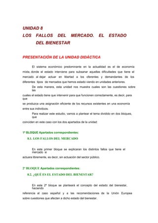 UNIDAD 8
LOS FALLOS DEL MERCADO. EL ESTADO
DEL BIENESTAR
PRESENTACIÓN DE LA UNIDAD DIDÁCTICA
El sistema económico predominante en la actualidad es el de economía
mixta, donde el estado interviene para subsanar aquellas dificultades que tiene el
mercado al dejar actuar en libertad a los oferentes y demandantes de los
diferentes tipos de mercados que hemos estado viendo en unidades anteriores.
De esta manera, esta unidad nos muestra cuales son las cuestiones sobre
las
cuales el estado tiene que intervenir para que funcionen correctamente, es decir, para
que
se produzca una asignación eficiente de los recursos existentes en una economía
entre sus individuos.
Para realizar este estudio, vamos a plantear el tema dividido en dos bloques,
que
coinciden en este caso con los dos apartados de la unidad:
1º BLOQUE Apartados correspondientes:
8.1. LOS FALLOS DEL MERCADO
En este primer bloque se explicaran los distintos fallos que tiene el
mercado si
actuara libremente, es decir, sin actuación del sector público.
2º BLOQUE Apartados correspondientes:
8.2. ¿QUÉ ES EL ESTADO DEL BIENESTAR?
En este 2º bloque se planteará el concepto del estado del bienestar,
haciendo
referencia al caso español y a las recomendaciones de la Unión Europea
sobre cuestiones que afectan a dicho estado del bienestar.
 