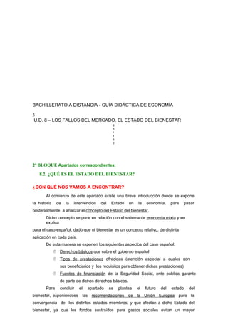 BACHILLERATO A DISTANCIA - GUÍA DIDÁCTICA DE ECONOMÍA
3
U.D. 8 – LOS FALLOS DEL MERCADO. EL ESTADO DEL BIENESTAR
8
5
/
1
6
6
2º BLOQUE Apartados correspondientes:
8.2. ¿QUÉ ES EL ESTADO DEL BIENESTAR?
¿CON QUÉ NOS VAMOS A ENCONTRAR?
Al comienzo de este apartado existe una breve introducción donde se expone
la historia de la intervención del Estado en la economía, para pasar
posteriormente a analizar el concepto del Estado del bienestar.
Dicho concepto se pone en relación con el sistema de economía mixta y se
explica
para el caso español, dado que el bienestar es un concepto relativo, de distinta
aplicación en cada país.
De esta manera se exponen los siguientes aspectos del caso español:
 Derechos básicos que cubre el gobierno español
 Tipos de prestaciones ofrecidas (atención especial a cuales son
sus beneficiarios y los requisitos para obtener dichas prestaciones)
 Fuentes de financiación de la Seguridad Social, ente público garante
de parte de dichos derechos básicos.
Para concluir el apartado se plantea el futuro del estado del
bienestar, exponiéndose las recomendaciones de la Unión Europea para la
convergencia de los distintos estados miembros; y que afectan a dicho Estado del
bienestar, ya que los fondos sustraídos para gastos sociales evitan un mayor
 