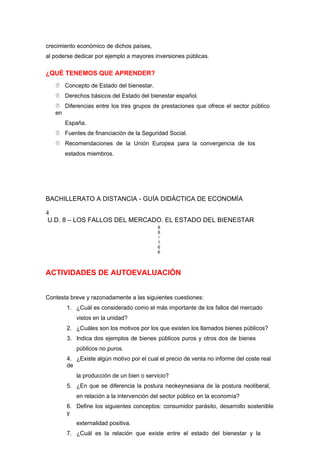crecimiento económico de dichos países,
al poderse dedicar por ejemplo a mayores inversiones públicas.
¿QUÉ TENEMOS QUE APRENDER?
 Concepto de Estado del bienestar.
 Derechos básicos del Estado del bienestar español.
 Diferencias entre los tres grupos de prestaciones que ofrece el sector público
en
España.
 Fuentes de financiación de la Seguridad Social.
 Recomendaciones de la Unión Europea para la convergencia de los
estados miembros.
BACHILLERATO A DISTANCIA - GUÍA DIDÁCTICA DE ECONOMÍA
4
U.D. 8 – LOS FALLOS DEL MERCADO. EL ESTADO DEL BIENESTAR
8
6
/
1
6
6
ACTIVIDADES DE AUTOEVALUACIÓN
Contesta breve y razonadamente a las siguientes cuestiones:
1. ¿Cuál es considerado como el más importante de los fallos del mercado
vistos en la unidad?
2. ¿Cuáles son los motivos por los que existen los llamados bienes públicos?
3. Indica dos ejemplos de bienes públicos puros y otros dos de bienes
públicos no puros.
4. ¿Existe algún motivo por el cual el precio de venta no informe del coste real
de
la producción de un bien o servicio?
5. ¿En que se diferencia la postura neokeynesiana de la postura neoliberal,
en relación a la intervención del sector público en la economía?
6. Define los siguientes conceptos: consumidor parásito, desarrollo sostenible
y
externalidad positiva.
7. ¿Cuál es la relación que existe entre el estado del bienestar y la
 