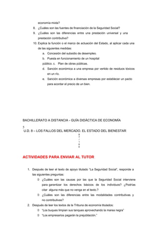 economía mixta?
8. ¿Cuáles son las fuentes de financiación de la Seguridad Social?
9. ¿Cuáles son las diferencias entre una prestación universal y una
prestación contributiva?
10. Explica la función o el marco de actuación del Estado, al aplicar cada una
de las siguientes medidas:
a. Concesión del subsidio de desempleo.
b. Puesta en funcionamiento de un hospital
público. c. Plan de obras públicas.
d. Sanción económica a una empresa por vertido de residuos tóxicos
en un río.
e. Sanción económica a diversas empresas por establecer un pacto
para acordar el precio de un bien.
BACHILLERATO A DISTANCIA - GUÍA DIDÁCTICA DE ECONOMÍA
5
U.D. 8 – LOS FALLOS DEL MERCADO. EL ESTADO DEL BIENESTAR
8
7
/
1
6
6
ACTIVIDADES PARA ENVIAR AL TUTOR
1. Después de leer el texto de apoyo titulado “La Seguridad Social”, responde a
las siguientes preguntas:
 ¿Cuáles son las causas por las que la Seguridad Social interviene
para garantizar los derechos básicos de los individuos? ¿Podrías
citar alguna más que no venga en el texto.?
 ¿Cuáles son las diferencias entre las modalidades contributivas y
no contributivas?
2. Después de leer los textos de la Tribuna de economía titulados:
 “Los buques limpian sus tanques aprovechando la marea negra”
 “Los empresarios pagarán la prejubilación.”
 