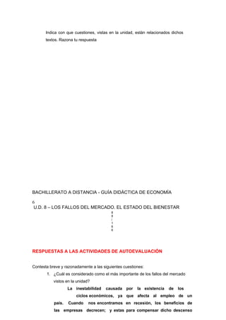 Indica con que cuestiones, vistas en la unidad, están relacionados dichos
textos. Razona tu respuesta
BACHILLERATO A DISTANCIA - GUÍA DIDÁCTICA DE ECONOMÍA
6
U.D. 8 – LOS FALLOS DEL MERCADO. EL ESTADO DEL BIENESTAR
8
8
/
1
6
6
RESPUESTAS A LAS ACTIVIDADES DE AUTOEVALUACIÓN
Contesta breve y razonadamente a las siguientes cuestiones:
1. ¿Cuál es considerado como el más importante de los fallos del mercado
vistos en la unidad?
La inestabilidad causada por la existencia de los
ciclos económicos, ya que afecta al empleo de un
país. Cuando nos encontramos en recesión, los beneficios de
las empresas decrecen; y estas para compensar dicho descenso
 