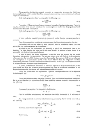 3
This proposition implies that marginal propensity to consumption is greater than 0 (it is an
increasing function), but it is smaller than 1 (an increase in income always causes an increase, to a lesser
degree, in consumption).
Analytically, proposition 2 can be expressed in the following way:
d
0 1
d
cons
inc
  (1-2)
Proposition 3: The proportion of income consumed is smaller when income increases. That is to
say, the proportion of the last euro earned devoted to consumption is smaller than the proportion of total
income earned devoted to consumption.
Analytically, proposition 3 can be expressed in the following way:
d
d
con cons
inc inc
 (1-3)
In other words, the marginal propensity to consume is smaller than the average propensity to
consume.
These three propositions constitute an economic model: the Keynesian consumption function.
To estimate and test this model we must convert it into an econometric model. For this
conversion, two requirements must be accomplished.
According to the first requirement, it is necessary to specify the mathematical form of the
function. The linear function has been used in this case because, in addition to being simple, it is
compatible with the description made by Keynes.
In order to justify the second requirement, it must be taken into account that the model
formulated in proposition 1 is deterministic. That is to say, income is the only factor in the determination
of consumption. But in real life there are many other factors, other than income, which have an influence
on consumption. In an econometric model, all the factors different from the independent variables
included are gathered in a variable denominated random disturbance or error (u). The second requirement
is the introduction of the term of error in the equation .
In general, all the relevant factors must be introduced explicitly in the econometric model; all the
other factors are taken into account in a unique variable: the error or the random disturbance. In the
Keynesian consumption function the only relevant factor considered is income.
Taking into account these two requirements, Keynesian consumption function can be expressed
in the following way:
1 2cons inc u    (1-4)
This is an econometric model that can be estimated if you have data on consumption and income.
Let us see now the other two propositions. In this linear model, the marginal propensity to consumption is
the following:
2
d
d
cons
inc
 (1-5)
Consequently, proposition 2 in this model is the following:
20 1  (1-6)
Once the model has been estimated, it is possible to test whether the estimate of 2 is between 0
and l.
The average propensity to consume in the linear model, considering that the error is equal to 0, is
the following:
1 2 1
2
inccons
inc inc inc
  


   (1-7)
Therefore, proposition 3 implies that
1 1
2 2 or 0
inc inc
 
    (1-8)
That is to say,
1 0  (1-9)
 