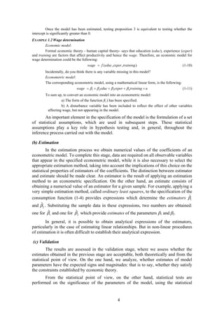 4
Once the model has been estimated, testing proposition 3 is equivalent to testing whether the
intercept is significantly greater than 0.
EXAMPLE 1.2 Wage determination
Economic model:
Formal economic theory - human capital theory- says that education (educ), experience (exper)
and training are factors that affect productivity and hence the wage. Therefore, an economic model for
wage determination could be the following:
( , , )wage f educ exper training (1-10)
Incidentally, do you think there is any variable missing in this model?
Econometric model:
The corresponding econometric model, using a mathematical linear form, is the following:
1 2 3 4wage educ exper training u        (1-11)
To sum up, to convert an economic model into an econometric model:
a) The form of the function f(.) has been specified.
b) A disturbance variable has been included to reflect the effect of other variables
affecting wage, but not appearing in the model.
An important element in the specification of the model is the formulation of a set
of statistical assumptions, which are used in subsequent steps. These statistical
assumptions play a key role in hypothesis testing and, in general, throughout the
inference process carried out with the model.
(b) Estimation
In the estimation process we obtain numerical values of the coefficients of an
econometric model. To complete this stage, data are required on all observable variables
that appear in the specified econometric model, while it is also necessary to select the
appropriate estimation method, taking into account the implications of this choice on the
statistical properties of estimators of the coefficients. The distinction between estimator
and estimate should be made clear. An estimator is the result of applying an estimation
method to an econometric specification. On the other hand, an estimate consists of
obtaining a numerical value of an estimator for a given sample. For example, applying a
very simple estimation method, called ordinary least squares, to the specification of the
consumption function (1-4) provides expressions which determine the estimators 1
ˆ
and 2
ˆ . Substituting the sample data in these expressions, two numbers are obtained:
one for 1
ˆ and one for 2
ˆ which provide estimates of the parameters 1 and 2.
In general, it is possible to obtain analytical expressions of the estimators,
particularly in the case of estimating linear relationships. But in non-linear procedures
of estimation it is often difficult to establish their analytical expression.
(c) Validation
The results are assessed in the validation stage, where we assess whether the
estimates obtained in the previous stage are acceptable, both theoretically and from the
statistical point of view. On the one hand, we analyze, whether estimates of model
parameters have the expected signs and magnitudes: that is to say, whether they satisfy
the constraints established by economic theory.
From the statistical point of view, on the other hand, statistical tests are
performed on the significance of the parameters of the model, using the statistical
 