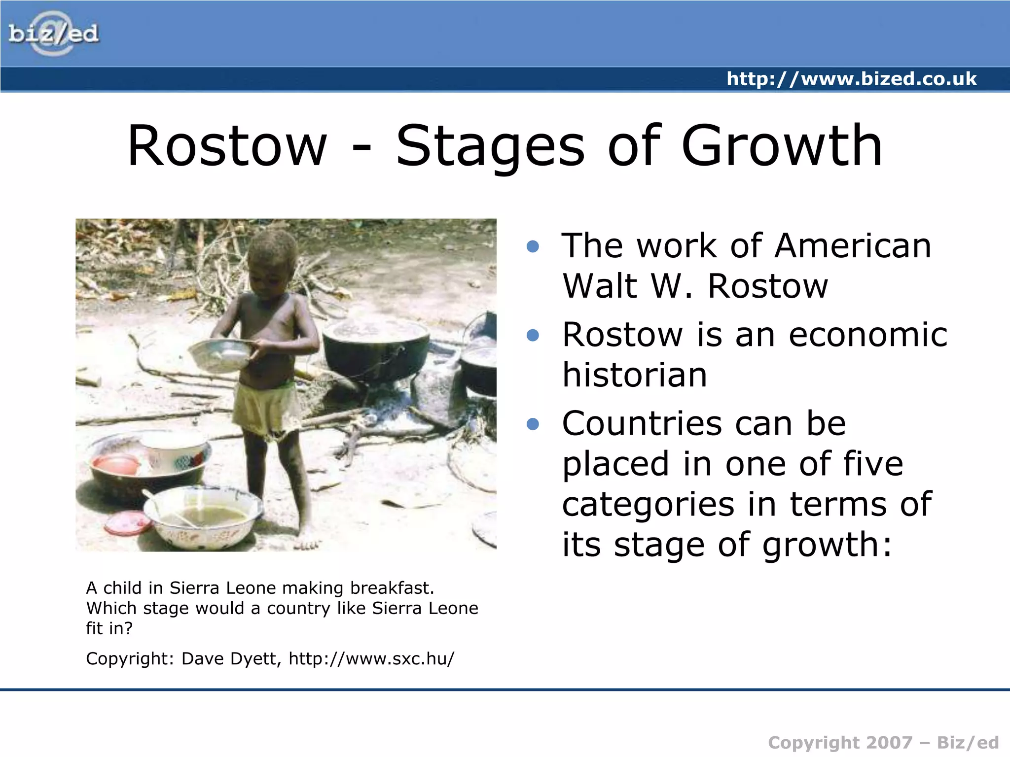 Rostow - Stages of GrowthThe work of American Walt W. RostowRostow is an economic historianCountries can be placed in one of five categories in terms of its stage of growth:A child in Sierra Leone making breakfast. Which stage would a country like Sierra Leone fit in?Copyright: Dave Dyett, http://www.sxc.hu/