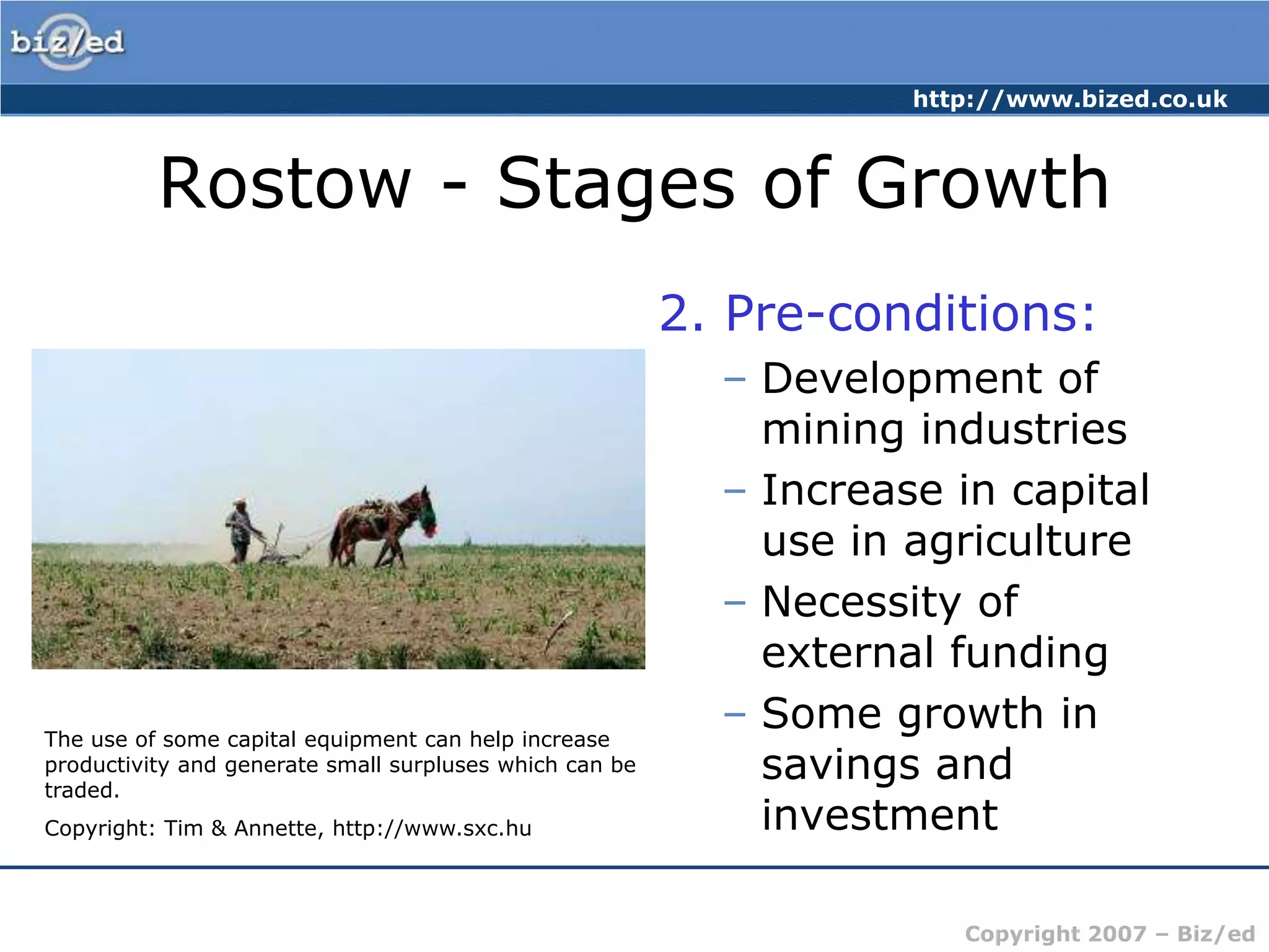 Rostow - Stages of Growth2. Pre-conditions:Development of mining industriesIncrease in capital use in agricultureNecessity of external fundingSome growth in savings and investmentThe use of some capital equipment can help increase productivity and generate small surpluses which can be traded.Copyright: Tim & Annette, http://www.sxc.hu