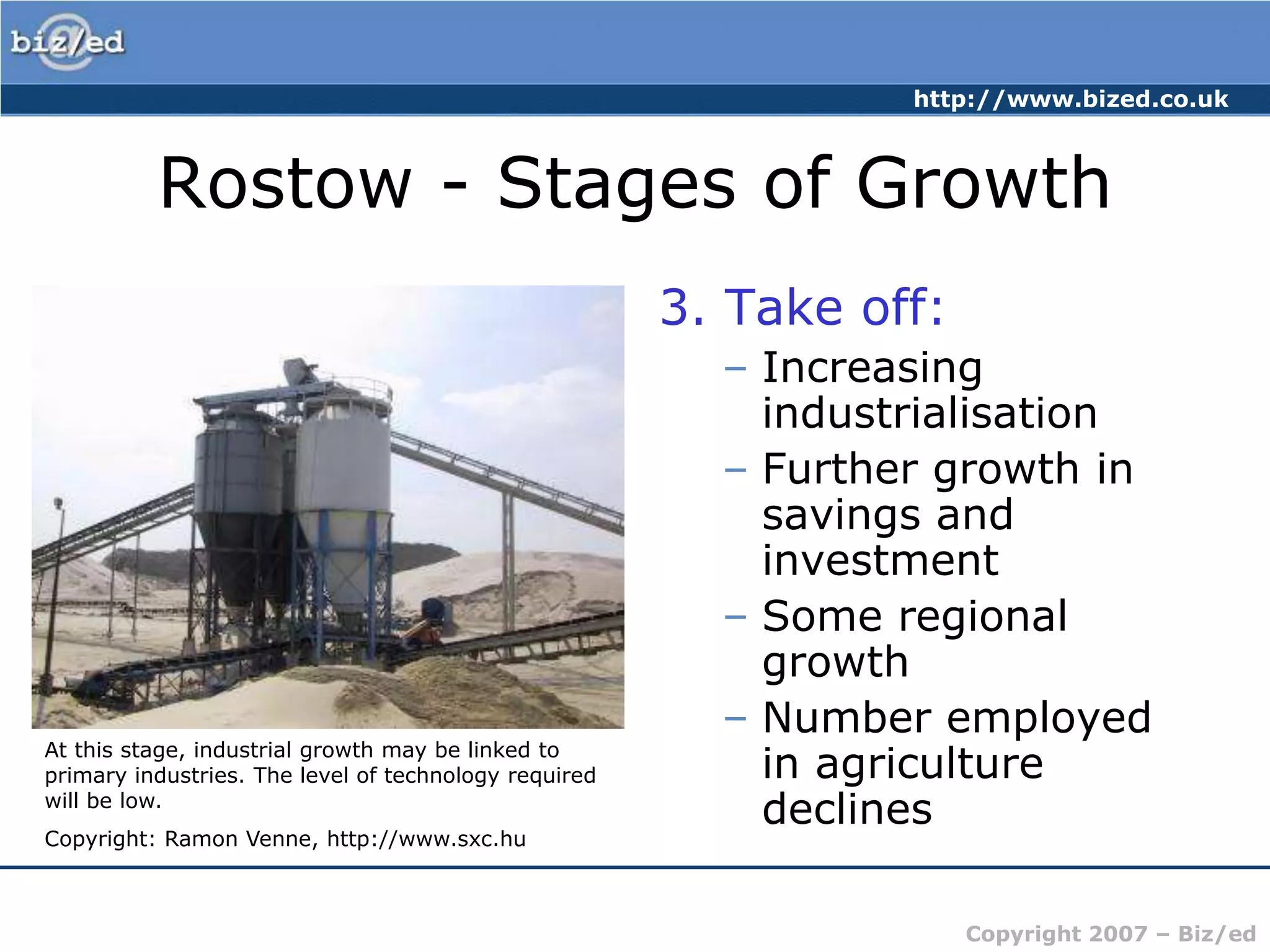 Rostow - Stages of Growth3. Take off:Increasing industrialisationFurther growth in savings and investmentSome regional growthNumber employed in agriculture declinesAt this stage, industrial growth may be linked to primary industries. The level of technology required will be low.Copyright: Ramon Venne, http://www.sxc.hu