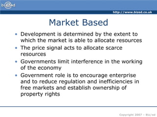 Market BasedDevelopment is determined by the extent to which the market is able to allocate resources The price signal acts to allocate scarce resourcesGovernments limit interference in the working of the economyGovernment role is to encourage enterprise and to reduce regulation and inefficiencies in free markets and establish ownership of property rights
