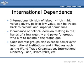 International DependenceInternational division of labour – rich in high value activity, poor in low value, can be traced back to colonial and imperial dominanceDominance of political decision making in the hands of a few wealthy and powerful groups who aim to maintain the status quoSuch interest groups also exercise power over international institutions and initiatives such as the World Trade Organisation, International Monetary Fund, Kyoto talks, etc.