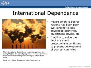 International DependenceAdvice given to poorer nations has been poor – e.g. lending to less developed countries, investment advice, etc.Inability to solve the debt crisis and protectionism continues to prevent development of poorest countriesThe International Dependence model can perhaps be exemplified by the lack of progress on reducing emissions to restrict climate change and freeing up international trade.Copyright: Nikita Golovanov, http://www.sxc.hu