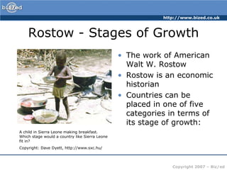 Rostow - Stages of GrowthThe work of American Walt W. RostowRostow is an economic historianCountries can be placed in one of five categories in terms of its stage of growth:A child in Sierra Leone making breakfast. Which stage would a country like Sierra Leone fit in?Copyright: Dave Dyett, http://www.sxc.hu/