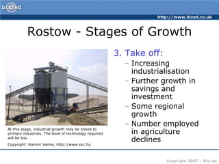 Rostow - Stages of Growth3. Take off:Increasing industrialisationFurther growth in savings and investmentSome regional growthNumber employed in agriculture declinesAt this stage, industrial growth may be linked to primary industries. The level of technology required will be low.Copyright: Ramon Venne, http://www.sxc.hu