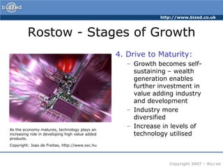 Rostow - Stages of Growth4. Drive to Maturity:Growth becomes self-sustaining – wealth generation enables further investment in value adding industry and developmentIndustry more diversifiedIncrease in levels of technology utilisedAs the economy matures, technology plays an increasing role in developing high value added products.Copyright: Joao de Freitas, http://www.sxc.hu