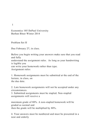 1
Economics 105 DePaul University
Burhan Biner Winter 2014
Problem Set II
Due February 27, in class.
Before you begin writing your answers make sure that you read
and fully
understand the assignment rules. As long as your handwriting
is legible you
can write your homework rather than type.
Assignment rules:
1. Homework assignments must be submitted at the end of the
lecture, in class, on
the due date.
2. Late homework assignments will not be accepted under any
circumstances.
3. Submitted assignments must be stapled. Non-stapled
assignments will receive a
maximum grade of 80%. A non-stapled homework will be
graded as normal and
then the grade will be multiplied by 80%.
4. Your answers must be numbered and must be presented in a
neat and orderly
 