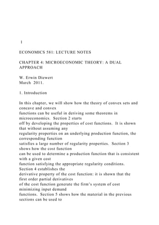 1
ECONOMICS 581: LECTURE NOTES
CHAPTER 4: MICROECONOMIC THEORY: A DUAL
APPROACH
W. Erwin Diewert
March 2011.
1. Introduction
In this chapter, we will show how the theory of convex sets and
concave and convex
functions can be useful in deriving some theorems in
microeconomics. Section 2 starts
off by developing the properties of cost functions. It is shown
that without assuming any
regularity properties on an underlying production function, the
corresponding function
satisfies a large number of regularity properties. Section 3
shows how the cost function
can be used to determine a production function that is consistent
with a given cost
function satisfying the appropriate regularity conditions.
Section 4 establishes the
derivative property of the cost function: it is shown that the
first order partial derivatives
of the cost function generate the firm’s system of cost
minimizing input demand
functions. Section 5 shows how the material in the previous
sections can be used to
 