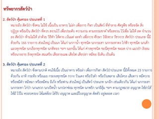 2. สัตว์ป่า คุ้มครอง ประเภทที่ 1
หมายถึง สัตว์ป่า ซึ่งคน ไม่ใช้ เนื้อเป็น อาหาร ไม่ล่า เพื่อการ กีฬา เป็นสัตว์ ที่ทาลาย ศัตรูพืช หรือขจัด สิ่ง
ปฏิกูล หรือเป็น สัตว์ป่า ที่ควร สงวนไว้ เพื่อประดับ ความงาม ตามธรรมชาต ิหรือสงวน ไว้เพื่อ ไม่ให้ ลด จานวน
ลง สัตว์ป่า ห้ามไม่ให้ ล่าด้วย วิธีทา ให้ตาย เว้นแต่ จะท้ำ เพื่อกำร ศึกษำ วิจัยทำง วิชำกำร สัตว์ป่า ประเภท นี้มี
ด้วยกัน 166 รายการ ส่วนใหญ่ เป็นนก ได้แก่ นกกาน้า ทุกชนิด นกกระสา นกกระทาดง ไก่ฟ้า ทุกชนิด นกเค้า
แมวทุกชนิด นกเงือกทุกชนิด นกตีทอง ฯลฯ นอกนั้น ได้แก่ ค่างทุกชนิด ชะนีทุกชนิด ชะมด บ่าง แมวป่า ลิงลม
หรือนางอาย ลิงทุกชนิด สมเสร็จ เสือลายเมฆ เสือไฟ เสือปลา หมีขอ อีเห็น เป็นต้น
3. สัตว์ป่า คุ้มครอง ประเภทที่ 2
หมายถึง สัตว์ป่า ซึ่งตามปกติ คนใช้เนื้อ เป็นอาหาร หรือล่า เพื่อการกีฬา สัตว์ป่าประเภท นี้มีทั้งหมด 23 รายการ
ด้วยกัน อาทิ กระทิง หรือเมย กระจงทุกชนิด กวาง วัวแดง หรือวัวดา หรือวัวเพลาะ เสือโครง เสือดาว หมีควาย
หรือหมีดา หมีหมา หรือหมีคน อีเก้ง หรือฟาน ส่วนใหญ่ เป็นสัตว์ ประเภท นกอีก เช่นเดียวกัน ได้แก่ นกกระสา
นกกระทา ไก่ป่า นกแขวก นกเป็ดน้า นกปลาซ่อม ทุกชนิด นกพริก นกอีลุ้ม ฯลฯ ตามกฎหมำย อนุญำต ให้ล่ำได้
ให้มี ไว้ใน ครอบครอง ได้แต่ต้อง ได้รับ อนุญำต และมีใบอนุญำต ติดตัว อยู่ตลอด เวลำ
ทรัพยากรสัตว์ป่า
 