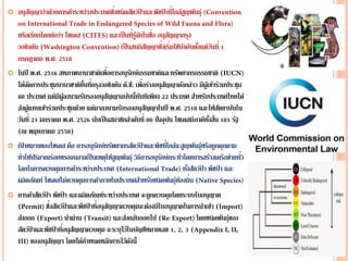  อนุสัญญาว่าด้วยการค้าระหว่างประเทศซึ่งชนิดสัตว์ป่ าและพืชป่ าที่ใกล้สูญพันธุ์
หรือเรียกโดยย่อว่า ไซเตส ( และเป็นที่รู้จักในชื่อ อนุสัญญากรุง
วอชิงตัน ( เป็นสนธิสัญญาซึ่งเริ่มใช้บังคับตั้งแต่วันที่ 1
กรกฎาคม พ.ศ. 2518
 ในปี พ.ศ. 2516 สหภาพนานาชาติเพื่อการอนุรักษ์ธรรมชาติและทรัพยากรธรรมชาติ (
ได้จัดการประชุมนานาชาติขึ้นที่กรุงวอชิงตัน ดี.ซี. เพื่อร่างอนุสัญญาดังกล่าว มีผู้เข้าร่วมประชุม
88 ประเทศ แต่มีผู้ลงนามรับรองอนุสัญญาฉบับนี้ทันทีเพียง 22 ประเทศ สาหรับประเทศไทยได้
ส่งผู้แทนเข้าร่วมประชุมด้วย แต่มาลงนามรับรองอนุสัญญาในปี พ.ศ. 2518 และให้สัตยาบันใน
วันที่ 21 มกราคม พ.ศ. 2526 นับเป็นสมาชิกลาดับที่ 80 ปัจจุบัน ไซเตสมีภาคีทั้งสิ้น 181 รัฐ
(ณ พฤษภาคม 2558)
 เป้ าหมายของไซเตส คือ การอนุรักษ์ทรัพยากรสัตว์ป่ าและพืชที่ใกล้จะสูญพันธุ์หรือถูกคุกคาม
ทาให้ปริมาณร่อยหรอจนอาจเป็นเหตุให้สูญพันธุ์ วิธีการอนุรักษ์กระทาโดยการสร้างเครือข่ายทั่ว
โลกในการควบคุมการค้าระหว่างประเทศ ( ทั้งสัตว์ป่ า พืชป่ า และ
ผลิตภัณฑ์ ไซเตสไม่ควบคุมการค้าภายในประเทศสาหรับชนิดพันธุ์ท้องถิ่น (
 การค้าสัตว์ป่ า พืชป่ า และผลิตภัณฑ์ระหว่างประเทศ จะถูกควบคุมโดยระบบใบอนุญาต
( ซึ่งสัตว์ป่ าและพืชป่ าที่อนุสัญญาควบคุมจะต้องมีใบอนุญาตในการนาเข้า (
ส่งออก ( นาผ่าน ( และส่งกลับออกไป ( โดยชนิดพันธุ์ของ
สัตว์ป่ าและพืชป่ าที่อนุสัญญาควบคุม จะระบุไว้ในบัญชีหมายเลข 1, 2, 3 (
ของอนุสัญญา โดยได้กาหนดหลักการไว้ดังนี้
 