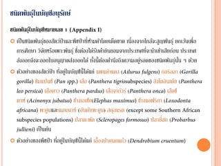 ชนิดพันธุ์ในบัญชีอนุรักษ์
ชนิดพันธุ์ในบัญชีหมายเลข 1 (
 เป็นชนิดพันธุ์ของสัตว์ป่าและพืชป่าที่ห้ามค้าโดยเด็ดขาด เนื่องจากใกล้จะสูญพันธุ์ ยกเว้นเพื่อ
การศึกษา วิจัยหรือเพาะพันธุ์ ซึ่งต้องได้รับคายินยอมจากประเทศที่จะนาเข้าเสียก่อน ประเทศ
ส่งออกจึงจะออกใบอนุญาตส่งออกได้ ทั้งนี้ต้องคานึงถึงความอยู่รอดของชนิดพันธุ์นั้น ๆ ด้วย
 ตัวอย่างของสัตว์ป่า ที่อยู่ในบัญชีนี้ได้แก่ แพนด้าแดง ( กอริลลา (
ชิมแปนซี ( เสือ ( สิงโตอินเดีย (
เสือดาว ( เสือจากัวร์ ( เสือชี
ตาห์ ( ช้างเอเชีย( ช้างแอฟริกา (
พะยูนและแมนนาที (อันดับพะยูน) สกุลแรด (
ปลาตะพัด ( ปลายี่สก (
เป็นต้น
 ตัวอย่างของพืชป่า ที่อยู่ในบัญชีนี้ได้แก่ เอื้องปากนกแก้ว (
 