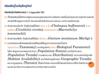 ชนิดพันธุ์ในบัญชีอนุรักษ์
ชนิดพันธุ์ในบัญชีหมายเลข (
 เป็นชนิดพันธุ์ที่ได้รับการคุ้มครองตามกฎหมายของประเทศใดประเทศหนึ่งแล้วขอความร่วมมือประเทศภาคี
สมาชิกให้ช่วยดูแลการนาเข้า คือจะต้องมีหนังสือรับรองการส่งออก จากประเทศถิ่นกาเนิด
 ตัวอย่างของสัตว์ป่า ที่อยู่ในบัญชีนี้ได้แก่ สลอธ 2 นิ้ว (Choloepus hoffmanni) ชะมด
แอฟริกา (Civettictis civetta) เต่าอัลลิเกเตอร์ (Macrochelys
temminckii)
 ตัวอย่างของพืชป่า ที่อยู่ในบัญชีนี้ได้แก่ เมื่อยขาว (Gnetum montanum Markgr.)
 การกาหนดรายชื่อชนิดพันธุ์ในบัญชีไซเตสใช้ข้อมูลทางวิทยาศาสตร์ทั้งด้าน
อนุกรมวิธาน (Taxonomy) และข้อมูลด้านชีววิทยา (Biological Parameter)
ได้แก่ ข้อมูลสถานภาพของประชากร (Population Status) แนวโน้มประชากร
(Population Trends) การแพร่กระจาย (Distribution) สถานะแหล่งที่อยู่อาศัย
(Habitat Availability) แนวโน้มด้านภูมิศาสตร์ (Geographic Trends)
และการถูกคุกคาม (Threats) เป็นตัวกาหนด นอกจากนี้ยังต้องคานึงถึงการใช้ประโยชน์ทางการค้า
และสถานภาพการทางกฎหมายประกอบในการพิจารณาด้วย
 
