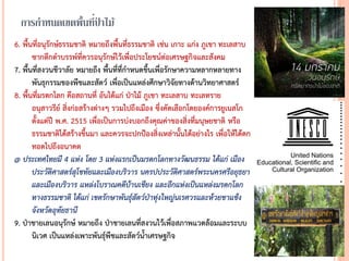 การกาหนดเขตพื้นที่ป่ าไม้
6. พื้นที่อนุรักษ์ธรรมชาติ หมายถึงพื้นที่ธรรมชาติ เช่น เกาะ แก่ง ภูเขา ทะเลสาบ
ซากดึกดาบรรพ์ที่ควรอนุรักษ์ไว้เพื่อประโยชน์ต่อเศรษฐกิจและสังคม
7. พื้นที่สงวนชีวาลัย หมายถึง พื้นที่ที่กาหนดขึ้นเพื่อรักษาความหลากหลายทาง
พันธุกรรมของพืชและสัตว์ เพื่อเป็นแหล่งศึกษาวิจัยทางด้านวิทยาศาสตร์
8. พื้นที่มรดกโลก คือสถานที่ อันได้แก่ ป่าไม้ ภูเขา ทะเลสาบ ทะเลทราย
อนุสาวรีย์ สิ่งก่อสร้างต่างๆ รวมไปถึงเมือง ซึ่งคัดเลือกโดยองค์การยูเนสโก
ตั้งแต่ปี พ.ศ. 2515 เพื่อเป็นการบ่งบอกถึงคุณค่าของสิ่งที่มนุษยชาติ หรือ
ธรรมชาติได้สร้างขึ้นมา และควรจะปกป้องสิ่งเหล่านั้นได้อย่างไร เพื่อให้ได้ตก
ทอดไปถึงอนาคต
@ ประเทศไทยมี 4 แห่ง โดย 3 แห่งแรกเป็นมรดกโลกทำงวัฒนธรรม ได้แก่ เมือง
ประวัติศำสตร์สุโขทัยและเมืองบริวำร นครปประวัติศำสตร์พระนครศรีอยุธยำ
และเมืองบริวำร แหล่งโบรำณคดีบ้ำนเชียง และอีกแห่งเป็นแหล่งมรดกโลก
ทำงธรรมชำติ ได้แก่ เขตรักษำพันธุ์สัตว์ป่ำทุ่งใหญ่นเรศวรและห้วยขำแข้ง
จังหวัดอุทัยธำนี
9. ป่าชายเลนอนุรักษ์ หมายถึง ป่าชายเลนที่สงวนไว้เพื่อสภาพแวดล้อมและระบบ
นิเวศ เป็นแหล่งเพาะพันธุ์พืชและสัตว์น้าเศรษฐกิจ
 