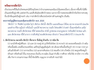 ทรัพยากรสัตว์ป่า
เป็นประเภทที่ใช้แล้วเกิดทดแทนได้ปัจจุบันพบว่าจานวนลดลงและมีแนวโน้มลดลงเรื่อยๆ เนื่องจากพื้นที่ป่าไม้ซึ่ง
เป็นแหล่งที่อยู่อาศัย แหล่งหากิน และสืบพันธุ์ของสัตว์ป่าลดลง นอกจากนี้การลดลงของสัตว์ป่ายังเกิดจากสาเหตุ
อื่นๆอีกที่มนุษย์เป็นผู้กระทา เช่น การล่าสัตว์ป่าเพื่อประโยชน์ทางด้านเศรษฐกิจ เป็นต้น
พระราชบัญญัติสงวนและคุ้มครองสัตว์ป่า พ.ศ. 2535
"สัตว์ป่า" ว่า "คือสัตว์ ทุกชนิด ไม่ว่า สัตว์บก สัตว์น้า สัตว์ปีก แมลงหรือแมง ได้โดย สภาพ ธรรมชาติ ย่อมเกิด
และดารง ชีวิต อยู่ในป่า หรือในน้า และให้ หมายความ รวมถึง ไข่ของสัตว์ ป่าเหล่า นั้นทุกชนิดด้วย แต่ไม่
หมำยควำม รวมถึง สัตว์พำหนะ ที่ได้ จดทะเบียน ท้ำตั๋ว รูปพรรณ ตำมกฎหมำย ว่ำด้วยสัตว์ พำหนะ แล้ว
และ สัตว์พำหนะ ที่ได้ มำจำก กำรสืบพันธุ์ ของสัตว์พำหนะ ดังกล่ำว" โดยแบ่งสัตว์ป่าไว้ 3 ประเภท คือ
1. สัตว์ป่าสงวน หมายถึง สัตว์ป่า ที่หายาก ซึ่งมีอยู่ ด้วยกัน 15 ชนิด คือ
(1) นกเจ้าฟ้าหญิงสิรินธร (2) แรด (3) กระซู่ (4) กูปรีหรือโคไพร (5) ควายป่า (6) ละอองหรือละมัง (7) สมัน
หรือเนื้อสมัน เคยมีในประเทศไทย แต่ปัจจุบันสูญพันธุ์แล้ว (8) เลียงผาหรือเยื้อหรือกูรา (9) กวางผา (10) นก
แต้วแล้วท้องดา (11) นกกระเรียน (12) แมวลายหินอ่อน (13) สมเสร็จ (14) เก้งหม้อ (15) พะยูนหรือหมูน้า
(ห้ามล่า หรือห้ามมี ไว้ใน ครอบครอง ถือเป็น ความผิด เว้นแต่ ทาเพื่อ การศึกษา หรือวิจัย ทางวิชา การ หรือ
เพื่อ กิจการ สวนสาธารณะ ทั้งนี้ ต้องได้รับ อนุญาต จากอธิบดี กรมป่าไม้)
 