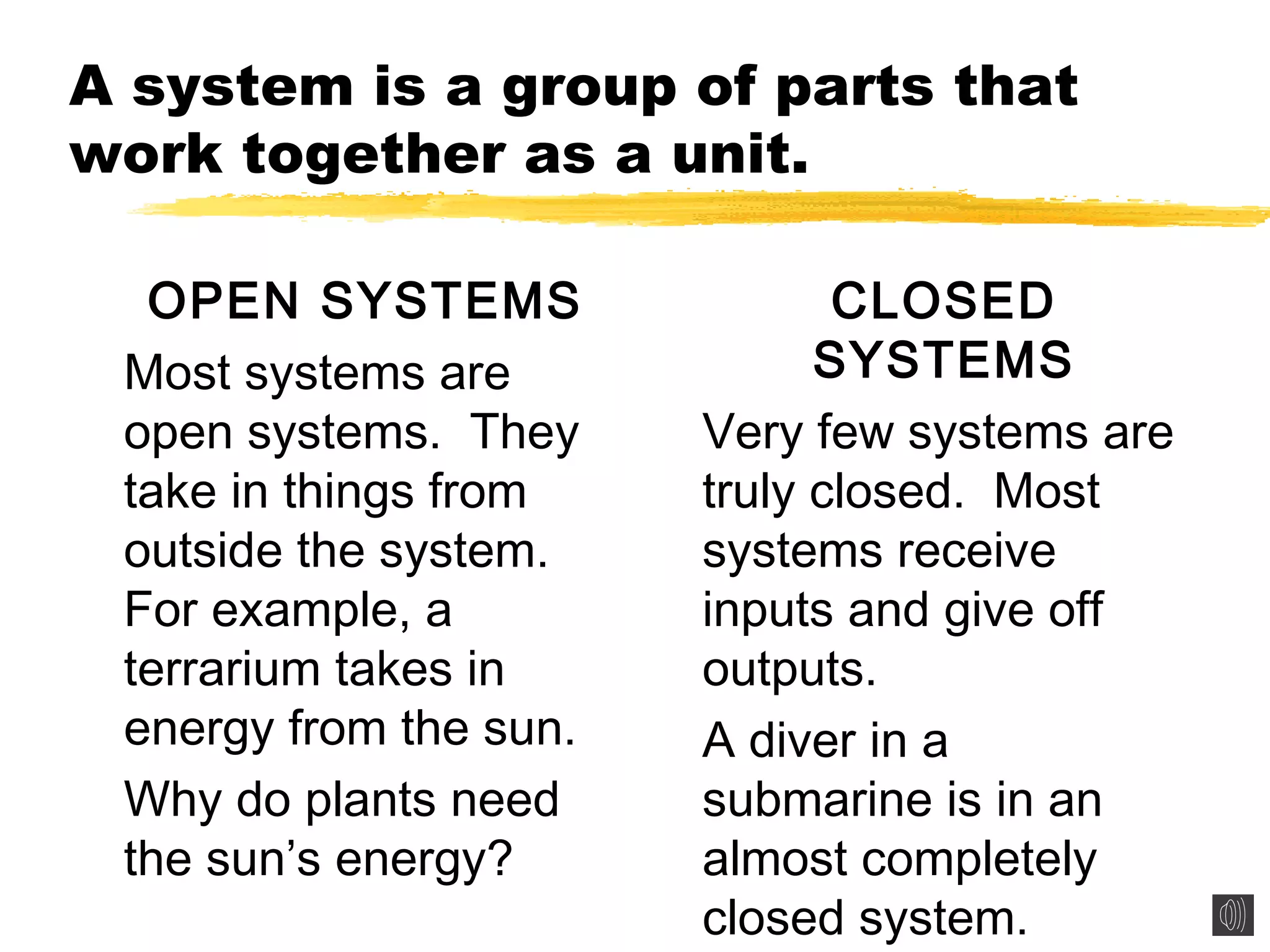 A system is a group of parts that
work together as a unit.
OPEN SYSTEMS
Most systems are
open systems. They
take in things from
outside the system.
For example, a
terrarium takes in
energy from the sun.
Why do plants need
the sun’s energy?
CLOSED
SYSTEMS
Very few systems are
truly closed. Most
systems receive
inputs and give off
outputs.
A diver in a
submarine is in an
almost completely
closed system.
 