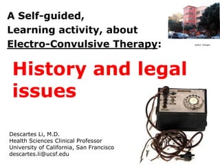 A Self-guided,
Learning activity, about
Electro-Convulsive Therapy: author: Johagen
Descartes Li, M.D.
Health Sciences Clinical Professor
University of California, San Francisco
descartes.li@ucsf.edu
History and legal
issues
 