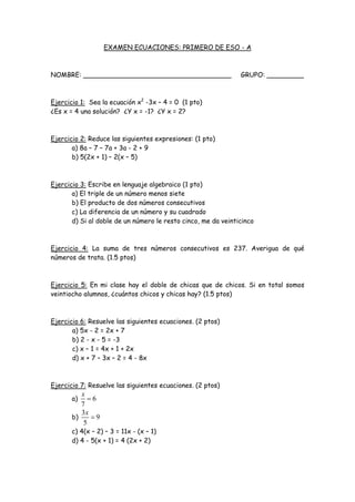 EXAMEN ECUACIONES: PRIMERO DE ESO - A
NOMBRE: ____________________________________ GRUPO: _________
Ejercicio 1: Sea la ecuación x2
-3x – 4 = 0 (1 pto)
¿Es x = 4 una solución? ¿Y x = -1? ¿Y x = 2?
Ejercicio 2: Reduce las siguientes expresiones: (1 pto)
a) 8a – 7 – 7a + 3a - 2 + 9
b) 5(2x + 1) – 2(x – 5)
Ejercicio 3: Escribe en lenguaje algebraico (1 pto)
a) El triple de un número menos siete
b) El producto de dos números consecutivos
c) La diferencia de un número y su cuadrado
d) Si al doble de un número le resto cinco, me da veinticinco
Ejercicio 4: La suma de tres números consecutivos es 237. Averigua de qué
números de trata. (1.5 ptos)
Ejercicio 5: En mi clase hay el doble de chicas que de chicos. Si en total somos
veintiocho alumnos, ¿cuántos chicos y chicas hay? (1.5 ptos)
Ejercicio 6: Resuelve las siguientes ecuaciones. (2 ptos)
a) 5x - 2 = 2x + 7
b) 2 - x - 5 = -3
c) x – 1 = 4x + 1 + 2x
d) x + 7 – 3x – 2 = 4 - 8x
Ejercicio 7: Resuelve las siguientes ecuaciones. (2 ptos)
a) 6
7
x

b)
3
9
5
x

c) 4(x – 2) – 3 = 11x - (x – 1)
d) 4 - 5(x + 1) = 4 (2x + 2)
 