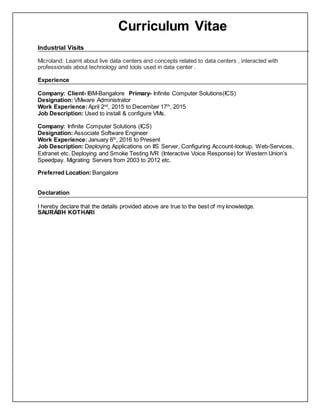 Curriculum Vitae
Industrial Visits
Microland: Learnt about live data centers and concepts related to data centers , interacted with
professionals about technology and tools used in data center .
Experience
Company: Client- IBM-Bangalore Primary- Infinite Computer Solutions(ICS)
Designation: VMware Administrator
Work Experience:April 2nd
, 2015 to December 17th
, 2015
Job Description: Used to install & configure VMs.
Company: Infinite Computer Solutions (ICS)
Designation: Associate Software Engineer
Work Experience:January 6th
, 2016 to Present
Job Description: Deploying Applications on IIS Server, Configuring Account-lookup, Web-Services,
Extranet etc. Deploying and Smoke Testing IVR (Interactive Voice Response) for Western Union’s
Speedpay. Migrating Servers from 2003 to 2012 etc.
Preferred Location: Bangalore
Declaration
I hereby declare that the details provided above are true to the best of my knowledge.
SAURABH KOTHARI
 