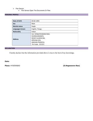  Flex Sensor
• Flex Sensor Open The Documents Or Files
PERSONAL PROFILE:
DECLARATION:
I hereby declare that the information provided above is true to the best of my knowledge.
Date:
Place: HYDERABAD (G.Nageswara Rao)
Date of birth 03-02-1993
Sex Male
Marital status Single
Languages known English, Telugu.
Nationality Indian
Address
S/o: VENKATESWARA RAO,
RUDRAVARAM(P),
REDDY GUDEM (M),
KRISHNA (Dt),
ANDHRA PRADESH,
Pin Code: 521227.
 