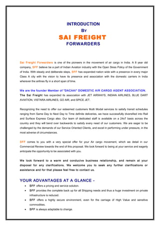 INTRODUCTION
BY
SAI FREIGHT
FORWARDERS
Sai Freight Forwarders is one of the pioneers in the movement of air cargo in India. A 8 year old
company, SFF believe be a part of Indian Aviation industry with the Open Skies Policy of the Government
of India. With steady and deliberate steps, SFF has expanded nation wide with a presence in every major
Class A city with the vision to have its presence and association with the domestic carriers in India
wherever the airlines fly in a short span of time.
We are the founder Member of “DACAAI” DOMESTIC AIR CARGO AGENT ASSOCIATION.
The Sai Freight has expanded its association with JET AIRWAYS, INDIAN AIRLINES, BLUE DART
AVIATION, VISTARA AIRLINES, GO AIR, and SPICE JET.
Recognizing the need to offer our esteemed customers Multi Modal services to satisfy transit schedules
ranging from Same Day to Next Day to Time definite deliveries, we have successfully diversified into Rail
and Surface Express Cargo also. Our team of dedicated staff is available on a 24x7 basis across the
country and they will bend over backwards to satisfy every need of our customers. We are eager to be
challenged by the demands of our Service Oriented Clients, and excel in performing under pressure, in the
most adverse of circumstances.
SFF comes to you with a very special offer for your Air cargo movement, which we detail in our
Commercial Review towards the end of this proposal. We look forward to being at your service and eagerly
anticipate the opportunity to be associated with you.
We look forward to a warm and conducive business relationship, and remain at your
disposal for any clarifications. We welcome you to seek any further clarifications or
assistance and for that please feel free to contact us.
YOUR ADVANTAGES AT A GLANCE -
• SFF offers a pricing and service solution.
• SFF provides the complete back up for all Shipping needs and thus a huge investment on private
infrastructure is reduced.
• SFF offers a highly secure environment, even for the carriage of High Value and sensitive
commodities.
• SFF is always adaptable to change.
 
