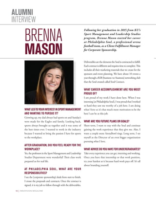 10 | INNOVISION MAGAZINE
ALUMNI
INTERVIEW
BRENNA
MASON
WHATLEDTOYOURINTERESTINSPORTMANAGEMENT
AND WANTING TO PURSUE IT?
Growing up, my dad always had sports on and Sunday’s
were made for the Eagles and family. Looking back,
sports always brought us together and it was some of
the best times ever. I wanted to work in the industry
because I wanted to bring the passion I have for sports
to the workplace.
AFTER GRADUATION, DID YOU FEEL READY FOR THE
WORKPLACE?
Yes,theprofessorsintheSportManagementandLeadership
Studies Department were wonderful! Their class work
prepared us for real life.
AT PHILADELPHIA SOUL, WHAT ARE YOUR
RESPONSIBILITIES?
I see the [corporate sponsorship] deals from start to finish.
I create the proposals and contracts. Once the contract is
signed, it is my job to follow through with the deliverables.
DeliverablesaretheelementstheSouliscontractedtofulfill.
Eachcontractisdifferentandrequirestimetocomplete.This
includes all their marketing materials that we create for the
sponsors and event planning. We have about 10 events a
yearthroughaB2B[business–to–business]networkingclub
that the Soul created called Soul Connect.
WHAT CAREER ACCOMPLISHMENT ARE YOU MOST
PROUD OF?
I am proud of my work I have done here. When I was
interning[atPhiladelphiaSoul],IwasproudthatIworked
so hard they saw me worthy of a job here. I am doing
what I love so it’s that much more motivation to be the
best I can be at this job.
WHAT ARE YOU FUTURE PLANS OR GOALS?
Short term, I want to stay with the Soul and continue
gaining the work experience that they give me. Also, I
want a couple more ArenaBowl rings. Long term, I see
myself as the Director of an even bigger organization
pursuing what I love.
WHATADVICEDOYOUHAVEFOR UNDERGRADUATES?
Take every experience you can get, interning and working.
Once you have that internship or that work position,
try your hardest at it because hard work pays off. It’s all
about branding yourself.
Following her graduation in 2015 from KU’s
Sport Management and Leadership Studies
program, Brenna Mason started her career
at Philadelphia Soul, a professional arena
football team, as a Client Fulfillment Manager
for Corporate Sponsorship.
 