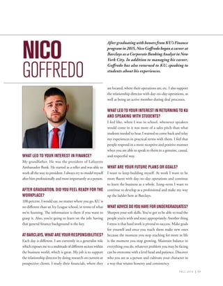 FALL 2016 | 11
NICO
GOFFREDO
WHAT LED TO YOUR INTEREST IN FINANCE?
My grandfather. He was the president of Lafayette
Ambassador Bank. He started as a teller and was able to
work all the way to president. I always try to model myself
after him professionally and most importantly as a person.
AFTER GRADUATION, DID YOU FEEL READY FOR THE
WORKPLACE?
100 percent. I would say, no matter where you go, KU is
no different than an Ivy League school, in terms of what
we’re learning. The information is there if you want to
grasp it. Also, you’re going to learn on the job; having
that general finance background is the key.
AT BARCLAYS, WHAT ARE YOUR RESPONSIBILITIES?
Each day is different. I am currently in a generalist role
whichexposesmetoamultitudeofdifferentsectorswithin
the business world, which is great. My job is to support
the relationship director by doing research on current or
prospective clients. I study their financials, where they
are located, where their operations are, etc. I also support
the relationship director with day–to–day operations, as
well as being an active member during deal processes.
WHAT LED TO YOUR INTEREST IN RETURNING TO KU
AND SPEAKING WITH STUDENTS?
I feel like, when I was in school, whenever speakers
would come in it was more of a sales pitch than what
students needed to hear. I wanted to come back and relay
my experiences in practical terms with them. I feel that
people respond in a more receptive and positive manner
when you are able to speak to them in a genuine, casual,
and respectful way.
WHAT ARE YOUR FUTURE PLANS OR GOALS?
I want to keep building myself. At work I want to be
more fluent with day–to–day operations and continue
to learn the business as a whole. Long–term I want to
continue to develop as a professional and make my way
up the ladder here at Barclays.
WHATADVICEDOYOUHAVEFORUNDERGRADUATES?
Sharpen your soft skills. You’ve got to be able to read the
people you’re with and react appropriately. Another thing
I stress is that hard work is pivotal to success. Make goals
for yourself and once you reach them make new ones
because the moment you stop reaching for more in life
is the moment you stop growing. Maintain balance in
everything you do, whatever problem you may be facing
can be overcome with a level head and patience. Discover
who you are as a person and cultivate your character in
a way that retains honesty and consistency.
After graduating with honors from KU’s Finance
programin2015,NicoGoffredobeganacareerat
Barclays as a Corporate Banking Analyst in New
York City. In addition to managing his career,
Goffredo has also returned to KU, speaking to
students about his experiences.
 