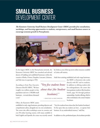 12 | INNOVISION MAGAZINE
The Kutztown University Small Business Development Center (SBDC) provides free consultations,
workshops, and learning opportunities to students, entrepreneurs, and small business owners to
encourage economic growth in Pennsylvania.
As the largest SBDC in the Pennsylvania network, the
Kutztown University SBDC has consulted and advised
dozens of budding and established businesses within the
counties of Berks, Chester, Dauphin, Lancaster, Lebanon,
and York since its opening in 1993.
According to Ernie Post, Executive
DirectoroftheKUSBDC,“Wehave
roughly two million people in that
population and over a 100,000 small
businesses…wetouchaboutathousand
a year.”
Often, the Kutztown SBDC assists
establishedorearly–stagebusinesses,providingobjectiveand
comprehensiveadvice,alongsideone–on–oneconsultations.
The center also offers workshops across its counties and
over 90 online learning courses, with many available in
both English and Spanish; the center was recently named
by Forbes as one of the top seven online resources available
to Latino self–starters.
Aside from assisting established and early–stage businesses,
the SBDC at Kutztown also works
directly with KU and its students.
In addition to offering student jobs
for undergraduates, the center also
hostsgraduatestudents(likeJonathan
Smith, page 18) through graduate
assistantships.Anotheroffering,whichis
oftenoverlooked,isthecenter’sStudent
Incubator.
“Veryfewstudentsknowaboutthat[theStudentIncubator].
It’s free space that any student can have…to operate their
business. It’s an underutilized resource,” said Post.
Inadditiontoafree,professionalspace,theincubatorprovides
SMALL BUSINESS
DEVELOPMENT CENTER
“Very few students know
about that [the Student
Incubator].”
– ERNIE POST, KU SBDC DIRECTOR
Ernie Post, Director
of the KU SBDC,
conducts a meeting
with the center’s team.
 