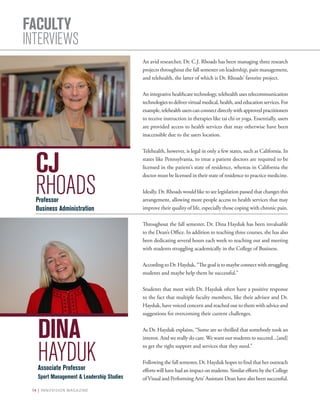 14 | INNOVISION MAGAZINE
FACULTY
INTERVIEWS
An avid researcher, Dr. C.J. Rhoads has been managing three research
projects throughout the fall semester on leadership, pain management,
and telehealth, the latter of which is Dr. Rhoads’ favorite project.
An integrative healthcare technology, telehealth uses telecommunication
technologiestodelivervirtualmedical,health,andeducationservices.For
example,telehealthuserscanconnectdirectlywithapprovedpractitioners
to receive instruction in therapies like tai chi or yoga. Essentially, users
are provided access to health services that may otherwise have been
inaccessible due to the users location.
Telehealth, however, is legal in only a few states, such as California. In
states like Pennsylvania, to treat a patient doctors are required to be
licensed in the patient’s state of residence, whereas in California the
doctor must be licensed in their state of residence to practice medicine.
Ideally, Dr. Rhoads would like to see legislation passed that changes this
arrangement, allowing more people access to health services that may
improve their quality of life, especially those coping with chronic pain.
Throughout the fall semester, Dr. Dina Hayduk has been invaluable
to the Dean’s Office. In addition to teaching three courses, she has also
been dedicating several hours each week to reaching out and meeting
with students struggling academically in the College of Business.
According to Dr. Hayduk, “The goal is to maybe connect with struggling
students and maybe help them be successful.”
Students that meet with Dr. Hayduk often have a positive response
to the fact that multiple faculty members, like their advisor and Dr.
Hayduk, have voiced concern and reached out to them with advice and
suggestions for overcoming their current challenges.
As Dr. Hayduk explains, “Some are so thrilled that somebody took an
interest. And we really do care. We want our students to succeed...[and]
to get the right support and services that they need.”
Following the fall semester, Dr. Hayduk hopes to find that her outreach
efforts will have had an impact on students. Similar efforts by the College
of Visual and Performing Arts’ Assistant Dean have also been successful.
DINA
HAYDUKAssociate Professor
Sport Management & Leadership Studies
CJ
RHOADSProfessor
Business Administration
 