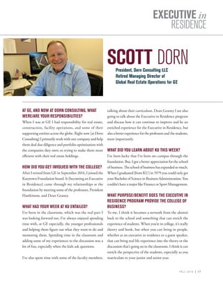 FALL 2016 | 17
EXECUTIVE in
RESIDENCE
SCOTT DORN
AT GE, AND NOW AT DORN CONSULTING, WHAT
WERE/ARE YOUR RESPONSIBILITIES?
When I was at GE I had responsibility for real estate,
construction, facility operations, and some of their
supporting entities across the globe. Right now [at Dorn
Consulting] I primarily work with one company and help
them deal due diligence and portfolio optimization with
the companies they own; so trying to make them more
efficient with their real estate holdings.
HOW DID YOU GET INVOLVED WITH THE COLLEGE?
After I retired from GE in September 2014, I joined the
Kutztown Foundation board. It [becoming an Executive
in Residence] came through my relationships at the
foundation by meeting some of the professors, President
Hawkinson, and Dean Geaney.
WHAT HAS YOUR WEEK AT KU ENTAILED?
I’ve been in the classroom, which was the real part I
was looking forward too. I’ve always enjoyed spending
time with, at GE especially, the younger professionals
and helping them figure out what they want to do and
mentoring them. Spending time in the classroom and
adding some of my experiences to the discussion was a
lot of fun, especially when the kids ask questions.
I’ve also spent time with some of the faculty members,
talking about their curriculum. Dean Geaney I are also
going to talk about the Executive in Residence program
and discuss how it can continue to improve and be an
enriched experience for the Executive in Residence, but
alsoabetterexperiencefortheprofessorsandthestudents,
most importantly.
WHAT DID YOU LEARN ABOUT KU THIS WEEK?
I’ve been lucky that I’ve been on–campus through the
foundation. But, I got a better appreciation for the school
of business. The school of business has expanded so much.
When I graduated [from KU] in 1979 you could only get
your Bachelor of Science in Business Administration. You
couldn’t have a major like Finance or Sport Management.
WHAT PURPOSE/BENEFIT DOES THE EXECUTIVE IN
RESIDENCE PROGRAM PROVIDE THE COLLEGE OF
BUSINESS?
To me, I think it becomes a network from the alumni
back to the school and something that can enrich the
experience of students. When you’re in college, it’s really
theory and book, but when you can bring in people,
whether as an executive in residence or a guest speaker,
that can bring real life experience into the theory or the
discussion that’s going on in the classroom. I think it can
enrich the perspective of the students, especially as you
matriculate to your junior and senior year.
President, Dorn Consulting LLC
Retired Managing Director of
Global Real Estate Operations for GE
 