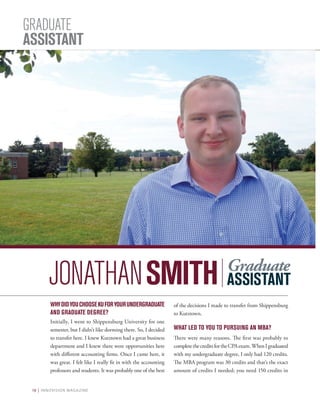 18 | INNOVISION MAGAZINE
GRADUATE
ASSISTANT
WHYDIDYOUCHOOSEKUFORYOURUNDERGRADUATE
AND GRADUATE DEGREE?
Initially, I went to Shippensburg University for one
semester, but I didn’t like dorming there. So, I decided
to transfer here. I knew Kutztown had a great business
department and I knew there were opportunities here
with different accounting firms. Once I came here, it
was great. I felt like I really fit in with the accounting
professors and students. It was probably one of the best
of the decisions I made to transfer from Shippensburg
to Kutztown.
WHAT LED TO YOU TO PURSUING AN MBA?
There were many reasons. The first was probably to
completethecreditsfortheCPAexam.WhenIgraduated
with my undergraduate degree, I only had 120 credits.
The MBA program was 30 credits and that’s the exact
amount of credits I needed; you need 150 credits in
JONATHANSMITH Graduate
ASSISTANT
 