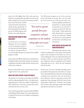 FALL 2016 | 19
order to be CPA eligible. Also, I felt at that time that
I had the accounting skills, but didn’t have all the soft
skills I needed to be successful in the business world. I
knew a lot of the classes revolved
around teamwork, presentations,
and becoming a good leader. So
that’s ultimately why I decided to
go into the MBA program and I
feel like it has really helped me.
WHOWERE/ARESOMEOFYOUR
MENTORS?
I’d definitely say Professor
Wagaman. He was very helpful,
not just for giving me advice in
the classroom, but also for helping
me with my career goals. He was
one of the people who gave me a reference for the MBA
program actually.
SonyaSmithattheSBDCandJonVavroattheKutztown
Foundation(whereIintern)havealsobeenveryimportant
in helping me develop my skills and they always go out
of their way to help me.
My mom and dad have been my life mentors, they’ve
taught me how to be a good person.
WHAT ARE YOUR FUTURE PLANS OR GOALS?
This January I am starting an internship with KPMG
with the understanding that I have a very high chance
of getting hired as a full–time auditor in September of
2017. A goal for me is to become a partner there and to
work there for the rest of my career.
Isawastaffaccountpositionwasopenandthey[KPMG]
werelookingtofillitbyAugust.Itwasagreatopportunity
so I figured I’d reach out, even though I was graduating
in December.
The HR person brought me in for the interview
because she liked my resume. But, once I actually
got to the interview, one of the partners there was a
KutztowngraduateandwhenIwas
sitting there in a group of people
she pointed me out and said, “I
recognize you from the ‘Meet the
Firms’ night.” I think maybe that
didn’t directly lead to me getting
the job, but indirectly it helped
that she knew me and recognized
me from these networking events
at Kutztown.
WHAT ADVICE DO YOU HAVE FOR
UNDERGRADUATES?
Definitely put the work in in–class.
I think everything starts in class and you need to get the
grades in and to perform in class before you can start
to do anything else. Once you understand what you’re
learning, I think you need to separate yourself from
your competitors; and your competitors are the students
sitting right next to you – they’re the ones competing
with you for jobs.
The best way to do that is through internships and to
get involved with organizations and clubs on–campus
and to take leadership roles in those because that’s going
to separate you in interviews. Also, use the resources
here at Kutztown. There’s so many great resources that
people don’t take advantage of like the Career Center
and professor’s office hours. I feel like a lot of people
don’t use that to their advantage and that’s what I think
separated me and made me successful.
“You need to separate
yourself from your
competitors; and your
competitors are the students
sitting right next to you.”
– JONATHAN SMITH
 