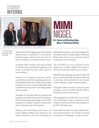 20 | INNOVISION MAGAZINE
STUDENT
INTERNS
MIMI
NIGGEL
Thispastsummer MimiNiggelparticipated in the Federal
Deposit Insurance Corporation’s 11–week Pathways
Internship program, which converts select interns to
full–time employees, as a Financial Institution intern.
According to Mimi, “You had a week to get everything
in. You had to have your federal job application, your
resume, an unofficial transcript, and two letters of
recommendation.”
Assigned to the Compliance Department, Mimi’s
responsibilities included learning banking regulations,
reviewingbankdocumentation,andthenwritingawritten
evaluation of its risk to consumers. Additionally, Mimi
attended bank meetings and met with bank presidents
and vice presidents.
Throughout her internship, Mimi was traveling to the
headquarters of small banks across Eastern Pennsylvania.
Mimi also had the opportunity though to travel to FDIC
headquarters in Arlington, Virginia for training and to
Boston, Massachusetts for work experience.
Working within the banking world, however, did
provide challenges. Without prior experience in the
industry, Mimi had to learn new terminology and
unfamiliarfinancingaspects,suchashomemortgages.Her
knowledge of business writing through her Professional
Writing minor, however, was an immense benefit in
composing her written evaluations.
“They [the FDIC] were very excited that I had the
writing minor,” said Mimi, adding, “[It is] actually one
of the assets I found that I had over my co–interns.”
WhileMimihadanadvantage,onlyaselectfew(from100
interns) would be offered full–time positions following
the internship, which concluded with a series of exams
in math, teamwork, writing, and business analysis.
In September, Mimi received her results and accepted
a job offer to work at the FDIC’s Blue Bell office in
Pennsylvania, where she had interned.
Following graduation, she will train for a year in Austin,
Texas and Arlington, Virginia, learning more about
compliance operations, but also being introduced to
the FDIC Risk Department.
Excited, Mimi remarked, “You really couldn’t ask for a
better work environment...The work that you’re doing
is exciting, but it’s challenging – it makes you think.”
B.S. Finance and Marketing Major,
	 Minor in Professional Writing
L to R: Dean Geaney,
Dr. Jonathan Kramer,
Mimi Niggel, and Dr.
John Walker
Mimi pictured with her advisor, Dr. Kramer, and professor, Dr. Walker, alongside Dean vv.
 