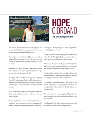 FALL 2016 | 21
HOPE
GIORDANO
For months, Hope Giordano had been struggling to find
aninternshipthatignitedherinterest,untilshecameacross
an opportunity with the Philadelphia Eagles.
According to Hope, “At the time I hadn’t even considered
the possibility of interning for such a big sports team, but
because the opportunity to apply was in front of me, I had
to take it.”
Requested for a phone interview, Hope received an offer
the next day from the major league football team to begin
an internship with the team in the fall.
For Hope, each day has been a new experience. Typically
though,sheassiststhepayrollandschedulingdepartment,in
additiontoworkingwiththe50/50team,whichcoordinates
withtheEaglesCharitableFoundationthrough50/50raffle
lotteries.
As an active athlete (she plays golf for the KU golf team),
Hope has found the transition to a sedentary job to be a
slight challenge.
AsHopeexplains,“Ihaveneverhada‘desk–job’before,so...
getting the hang of things was a bit of a struggle for me,”
adding, “I definitely needed help with many of the tasks I
was assigned at the beginning, but I feel as though I have
everything figured out now.”
Thoughsheneededassistance,Hope’spassionanddedication
toherroleatthePhiladelphiaEagleshasresultedintheteam
asking her to stay until the season’s end in January.
Reflecting on the experience, Hope said, “The Eagles have
taughtmemorethanIthoughtpossible...I’vecometorealize
how unbelievably great this learning experience truly is.”
Consideringtheconclusionofherinternshipandupcoming
graduationfromKU,Hope’splansaresimilartoherapproach
for finding an internship: to follow her passions.
One of Hope’s undeniable passions is golf, which she has
excelledatthroughoutherundergraduatecareer;Hopewas
named the Most Valuable Player by the KU golf team in
2015 and 2016.
“I would truly love to continue golfing,” Hope admitted,
noting her plans to receive her professional card and teach
card for golfing.
Overallthough,Hopepreferstokeepheroptionsopenand
see where her interests take her after graduation.
B.S. Sport Management Major
 
