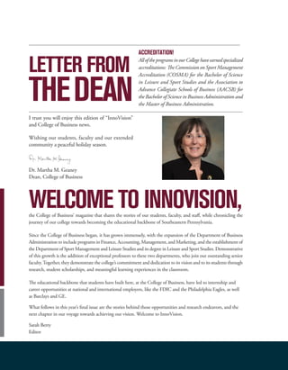 WELCOME TO INNOVISION,the College of Business’ magazine that shares the stories of our students, faculty, and staff, while chronicling the
journey of our college towards becoming the educational backbone of Southeastern Pennsylvania.
Since the College of Business began, it has grown immensely, with the expansion of the Department of Business
Administration to include programs in Finance, Accounting, Management, and Marketing, and the establishment of
the Department of Sport Management and Leisure Studies and its degree in Leisure and Sport Studies. Demonstrative
of this growth is the addition of exceptional professors to these two departments, who join our outstanding senior
faculty.Together, they demonstrate the college’s commitment and dedication to its vision and to its students through
research, student scholarships, and meaningful learning experiences in the classroom.
The educational backbone that students have built here, at the College of Business, have led to internship and
career opportunities at national and international employers, like the FDIC and the Philadelphia Eagles, as well
as Barclays and GE.
What follows in this year’s final issue are the stories behind those opportunities and research endeavors, and the
next chapter in our voyage towards achieving our vision. Welcome to InnoVision.
Sarah Berry
Editor
I trust you will enjoy this edition of “InnoVision”
and College of Business news.
Wishing our students, faculty and our extended
community a peaceful holiday season.
Dr. Martha M. Geaney
Dean, College of Business
LETTER FROM
THEDEAN
ACCREDITATION!
AlloftheprogramsinourCollegehaveearnedspecialized
accreditations: The Commission on Sport Management
Accreditation (COSMA) for the Bachelor of Science
in Leisure and Sport Studies and the Association to
Advance Collegiate Schools of Business (AACSB) for
the Bachelor of Science in Business Administration and
the Master of Business Administration.
 