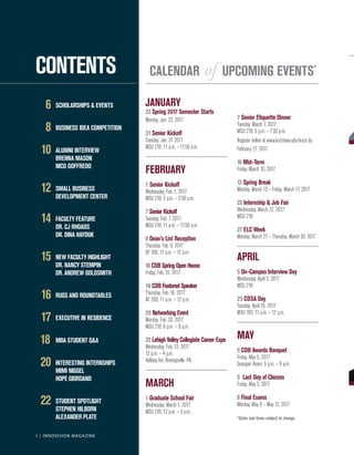 4 | INNOVISION MAGAZINE
	6	 SCHOLARSHIPS & EVENTS
	8	 BUSINESS IDEA COMPETITION
	10	 ALUMNI INTERVIEW
		 BRENNA MASON
		 NICO GOFFREDO
	12	 SMALL BUSINESS
		 DEVELOPMENT CENTER
	14	 FACULTY FEATURE
		 DR. CJ RHOADS
		 DR. DINA HAYDUK
	15	 NEW FACULTY HIGHLIGHT
		 DR. NANCY STEMPIN
		 DR. ANDREW GOLDSMITH
	16	 RUGS AND ROUNDTABLES
	17	 EXECUTIVE IN RESIDENCE
18		 MBA STUDENT Q&A
	20	 INTERESTING INTERNSHIPS
		 MIMI NIGGEL
		 HOPE GIORDANO
	22	 STUDENT SPOTLIGHT
		 STEPHEN HILBORN
		 ALEXANDER PLATE
CONTENTS
4 | INNOVISION MAGAZINE
CALENDAR of UPCOMING EVENTS*
JANUARY
23 Spring 2017 Semester Starts
Monday, Jan. 23, 2017
31 Senior Kickoff
Tuesday, Jan. 31 2017
MSU 218, 11 a.m. – 11:50 a.m.
FEBRUARY			
1 Senior Kickoff			
Wednesday, Feb. 1, 2017
MSU 218, 3 p.m. – 3:50 p.m.
7 SeniorKickoff
Tuesday, Feb. 7, 2017
MSU 218, 11 a.m. – 11:50 a.m.
9 Dean’s List Reception		
Thursday, Feb. 9, 2017
DF 100, 11 a.m. – 12 p.m.
10 COBSpringOpenHouse
Friday, Feb. 10, 2017
16 COBFeaturedSpeaker
Thursday, Feb. 16, 2017
AF 200, 11 a.m. – 12 p.m.
20 Networking Event
Monday, Feb. 20, 2017
MSU 218, 6 p.m. – 9 p.m.
22 Lehigh Valley Collegiate Career Expo
Wednesday, Feb. 22, 2017	 		
12 p.m. – 4 p.m.
Holiday Inn, Breinigsville, PA
MARCH
1 Graduate School Fair
Wednesday, March 1, 2017
MSU 218, 12 p.m. – 3 p.m.
7 Senior Etiquette Dinner
Tuesday, March 7, 2017
MSU 218, 5 p.m. – 7:30 p.m.
Register online at www.kutztown.edu/kucn by
February 21, 2017.
10 Mid–Term
Friday, March 10, 2017
13 Spring Break
Monday, March 13 – Friday, March 17, 2017
22 Internship & Job Fair
Wednesday, March 22, 2017
MSU 218
27 ELC Week
Monday, March 27 – Thursday, March 30, 2017
APRIL
5 On–Campus Interview Day
Wednesday, April 5, 2017
MSU 218
25 COSA Day
Tuesday, April 25, 2017
MSU 183, 11 a.m. – 12 p.m.
MAY
5 COB Awards Banquet
Friday, May 5, 2017
Georgian Room, 5 p.m. – 9 p.m.
5	 Last Day of Classes
Friday, May 5, 2017
8 Final Exams
Monday, May 8 – May 12, 2017
*Dates and times subject to change.
 