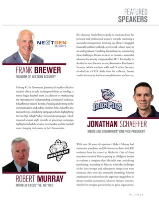 FALL 2016 | 5
FEATURED
SPEAKERS
KU alumnus Frank Brewer spoke to students about his
personal and professional journey towards becoming a
successful entrepreneur. Growing up, Brewer struggled
financiallyandlatersufferedaseverework–relatedinjuryas
an undergraduate. Crediting his resilience to overcoming
these challenges, Brewer went on to become a successful
salesman for security companies like ADT. Eventually, he
decided to start his own security businesses: FirstService
Security (which was later sold) and NextGen Security,
of which he is CEO. Aside from his resilience, Brewer
credits his tenacity for his accomplishments and success.
Visiting KU in November, Jonathan Schaeffer talked to
students about his role and responsibilities at IronPigs, a
minor league baseball team. In addition to emphasizing
the importance of understanding a company’s audience,
Schaefferalsostressedtheroleofreadingandwritinginthe
communication and public relations field. Schaeffer also
discussed how a marketing campaign is built, highlighting
theIronPigs’LehighValleyCheesesteakscampaign, which
required around eight months of planning; campaign
highlightsincludedexclusivemerchandiseandthebaseball
team changing their name to the Cheesesteaks.
FRANK BREWER
JONATHAN SCHAEFFER
FOUNDER OF NEXTGEN SECURITY
MEDIA AND COMMUNICATIONS VICE PRESIDENT
With over 30 years of experience, Robert Murray had
numerous anecdotes and life lessons to share with KU
students from his career at Michelin. One of these
anecdotes involved Murray posing as a Belgium banker
to evaluate a company that Michelin was considering
purchasing. According to Murray, while the challenges
of the later merger and subsequent integration were
immense, they were also extremely rewarding. Murray
emphasized to students how the experience taught him to
always consider a company’s culture in business ventures,
whether for mergers, partnerships, or price negotiations.
ROBERT MURRAY
MICHELIN EXECUTIVE, RETIRED
 